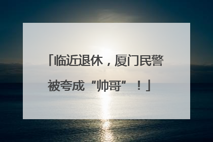 临近退休，厦门民警被夸成“帅哥”！
