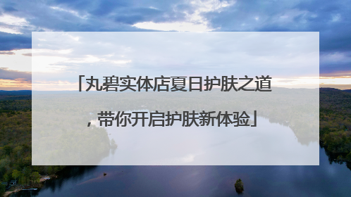 丸碧实体店夏日护肤之道，带你开启护肤新体验