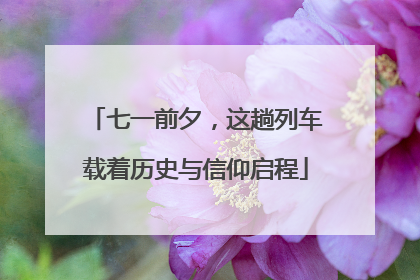 七一前夕，这趟列车载着历史与信仰启程