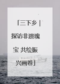 三下乡｜探访非遗瑰宝 共绘振兴画卷