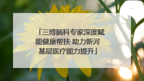 三博脑科专家深度赋能健康帮扶 助力新河基层医疗能力提升