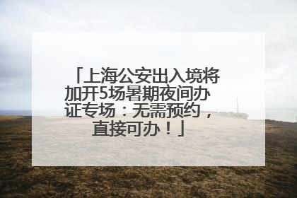 上海公安出入境将加开5场暑期夜间办证专场：无需预约，直接可办！