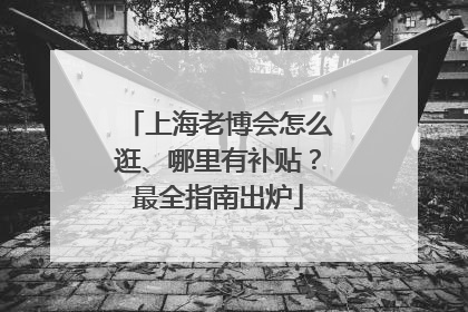 上海老博会怎么逛、哪里有补贴？最全指南出炉