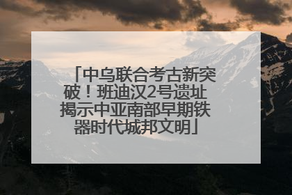 中乌联合考古新突破！班迪汉2号遗址揭示中亚南部早期铁器时代城邦文明