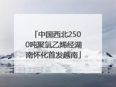 中国西北2500吨聚氯乙烯经湖南怀化首发越南