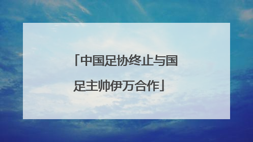 中国足协终止与国足主帅伊万合作