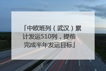 中欧班列（武汉）累计发运510列，提前完成半年发运目标