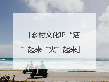 乡村文化IP“活”起来“火”起来