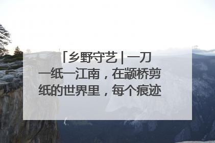 乡野守艺 | 一刀一纸一江南，在颛桥剪纸的世界里，每个痕迹都刻着水乡的柔情
