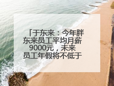 于东来：今年胖东来员工平均月薪9000元，未来员工年假将不低于40天