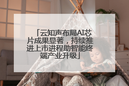 云知声布局AI芯片成果显著，持续推进上市进程助智能终端产业升级