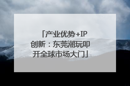 产业优势+IP创新：东莞潮玩叩开全球市场大门