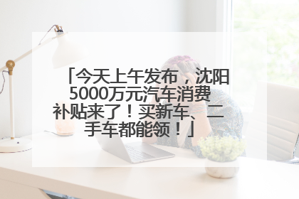 今天上午发布，沈阳5000万元汽车消费补贴来了！买新车、二手车都能领！
