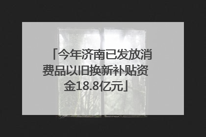 今年济南已发放消费品以旧换新补贴资金18.8亿元