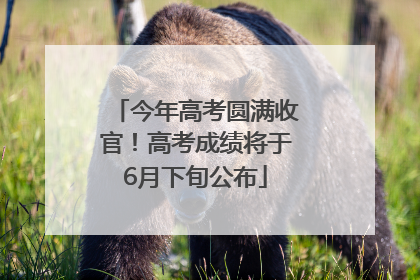 今年高考圆满收官！高考成绩将于6月下旬公布
