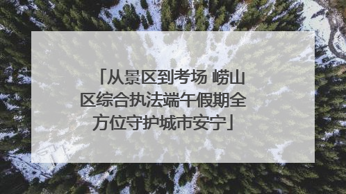 从景区到考场 崂山区综合执法端午假期全方位守护城市安宁
