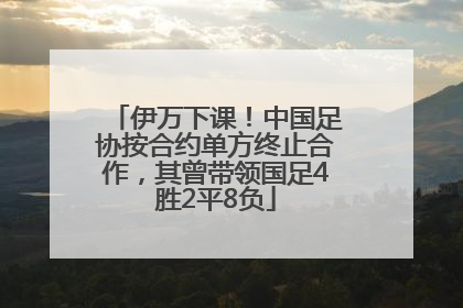 伊万下课！中国足协按合约单方终止合作，其曾带领国足4胜2平8负
