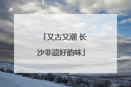 又古又潮 长沙非遗好韵味