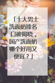 十大男士洗面奶排名口碑揭晓，国产洗面奶哪个好用又便宜？