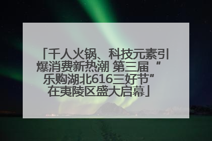 千人火锅、科技元素引爆消费新热潮 第三届“乐购湖北616三好节”在夷陵区盛大启幕