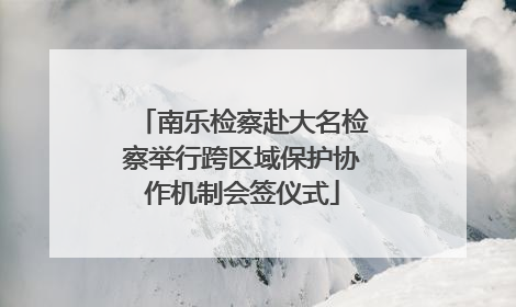 南乐检察赴大名检察举行跨区域保护协作机制会签仪式