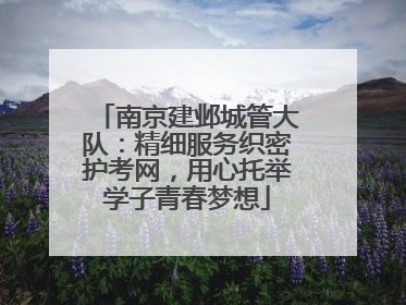 南京建邺城管大队：精细服务织密护考网，用心托举学子青春梦想