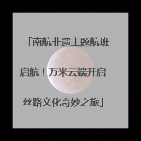 南航非遗主题航班启航！万米云端开启丝路文化奇妙之旅