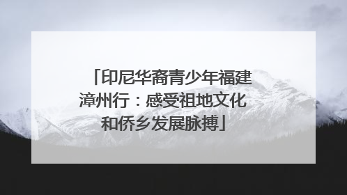 印尼华裔青少年福建漳州行：感受祖地文化和侨乡发展脉搏