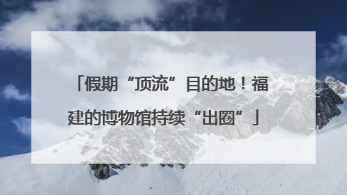 假期“顶流”目的地！福建的博物馆持续“出圈”