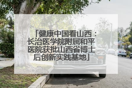 健康中国看山西：长治医学院附属和平医院获批山西省博士后创新实践基地