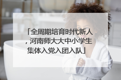 全周期培育时代新人，河南师大大中小学生集体入党入团入队