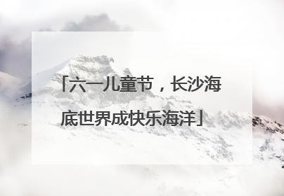 六一儿童节，长沙海底世界成快乐海洋
