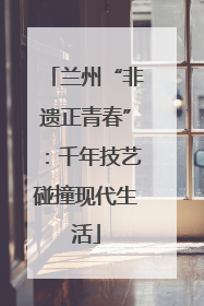 兰州“非遗正青春”：千年技艺碰撞现代生活