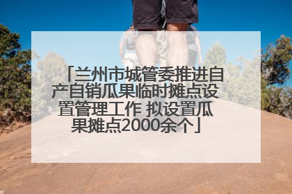 兰州市城管委推进自产自销瓜果临时摊点设置管理工作 拟设置瓜果摊点2000余个