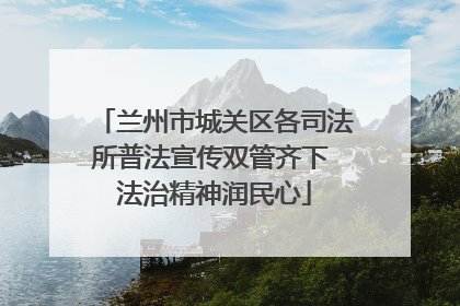 兰州市城关区各司法所普法宣传双管齐下 法治精神润民心