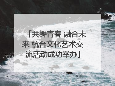 共舞青春 融合未来 杭台文化艺术交流活动成功举办
