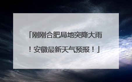 刚刚合肥局地突降大雨！安徽最新天气预报！