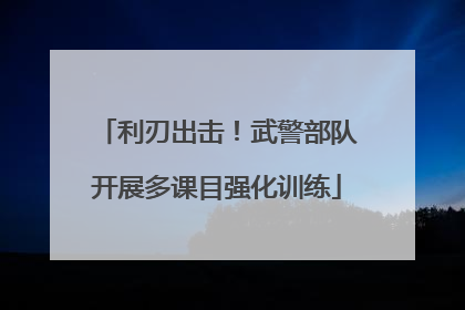 利刃出击！武警部队开展多课目强化训练