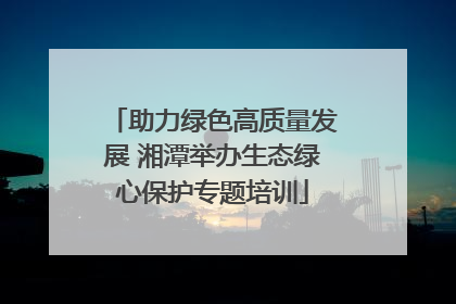 助力绿色高质量发展 湘潭举办生态绿心保护专题培训