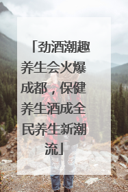 劲酒潮趣养生会火爆成都，保健养生酒成全民养生新潮流