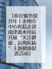 医疗服务提升年丨永州市中心医院走进南津渡水电站开展“关注健康，远离疾病”主题健康促进活动