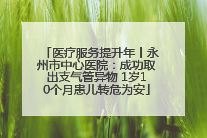 医疗服务提升年丨永州市中心医院：成功取出支气管异物 1岁10个月患儿转危为安