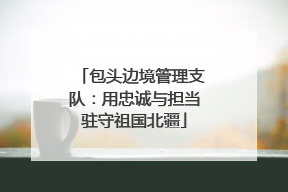 包头边境管理支队：用忠诚与担当驻守祖国北疆