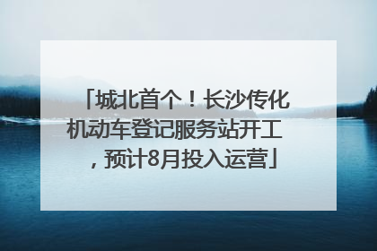 城北首个！长沙传化机动车登记服务站开工，预计8月投入运营