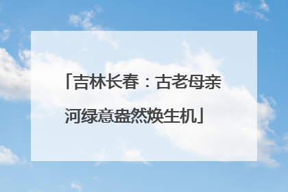 吉林长春：古老母亲河绿意盎然焕生机