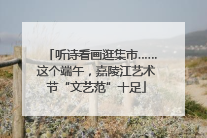 听诗看画逛集市……这个端午，嘉陵江艺术节“文艺范”十足