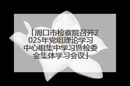 周口市检察院召开2025年党组理论学习中心组集中学习暨检委会集体学习会议