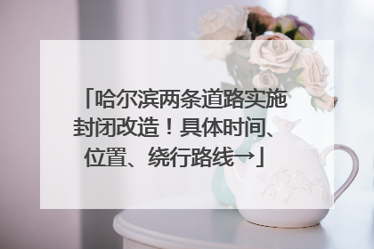 哈尔滨两条道路实施封闭改造！具体时间、位置、绕行路线→