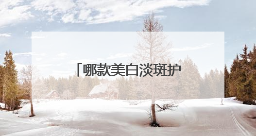 哪款美白淡斑护肤品效果好？推荐这几款，持证淡斑水乳口碑高