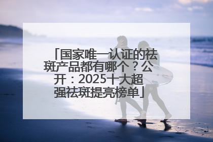 国家唯一认证的祛斑产品都有哪个？公开：2025十大超强祛斑提亮榜单